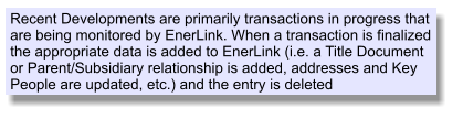 Recent Developments are primarily transactions in progress that are being monitored by EnerLink. When a transaction is finalized the appropriate data is added to EnerLink (i.e. a Title Document or Parent/Subsidiary relationship is added, addresses and Key People are updated, etc.) and the entry is deleted