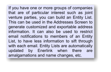 If you have one or more groups of companies that are of particular interest such as joint venture parties, you can build an Entity List. This can be used in the Addresses Screen to generate customized and exportable address information. It can also be used to restrict email notifications to members of an Entity List, to have less information to sift through with each email. Entity Lists are automatically updated by Enerlink when there are amalgamations and name changes, etc.